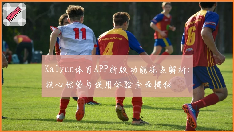 Kaiyun体育APP新版功能亮点解析：核心优势与使用体验全面揭秘