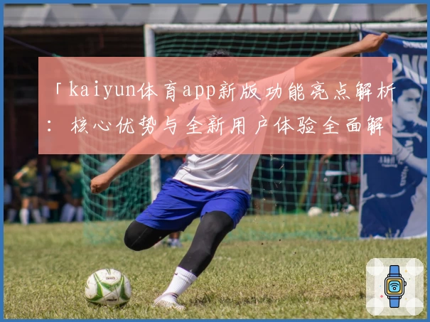 「kaiyun体育app新版功能亮点解析：核心优势与全新用户体验全面解读」