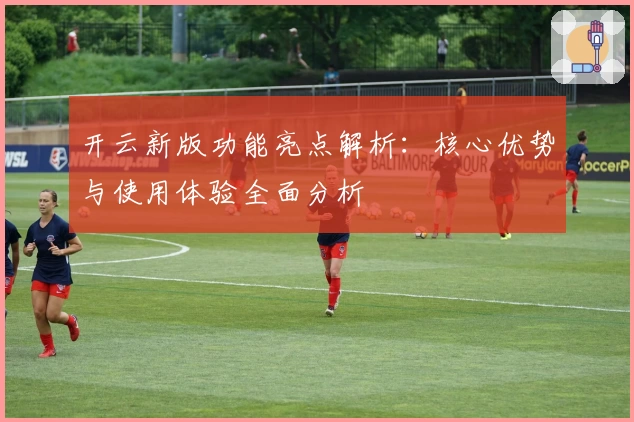 开云新版功能亮点解析：核心优势与使用体验全面分析